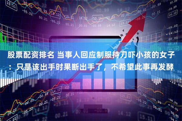 股票配资排名 当事人回应制服持刀吓小孩的女子：只是该出手时果断出手了，不希望此事再发酵