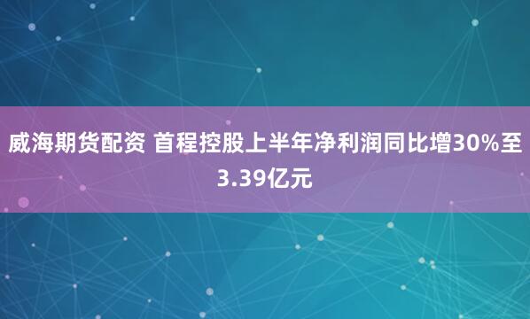 威海期货配资 首程控股上半年净利润同比增30%至3.39亿元