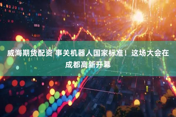 威海期货配资 事关机器人国家标准！这场大会在成都高新开幕
