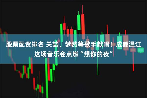 股票配资排名 关喆、梦然等歌手献唱！成都温江这场音乐会点燃“想你的夜”