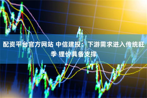 配资平台官方网站 中信建投：下游需求进入传统旺季 锂价具备支撑