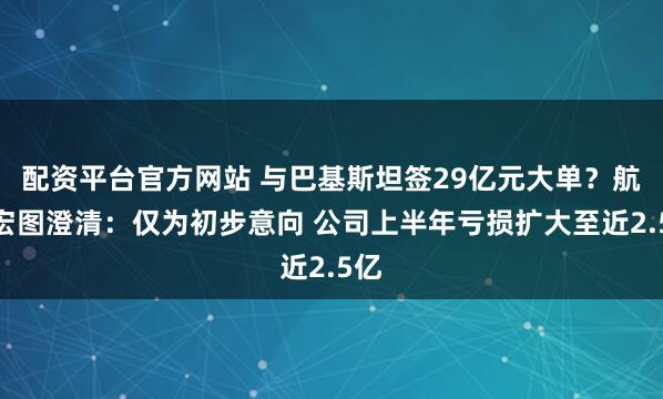 配资平台官方网站 与巴基斯坦签29亿元大单？航天宏图澄清：仅为初步意向 公司上半年亏损扩大至近2.5亿