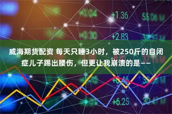 威海期货配资 每天只睡3小时，被250斤的自闭症儿子踢出腰伤，但更让我崩溃的是——