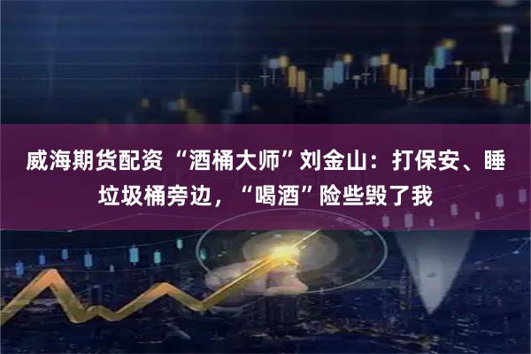 威海期货配资 “酒桶大师”刘金山：打保安、睡垃圾桶旁边，“喝酒”险些毁了我