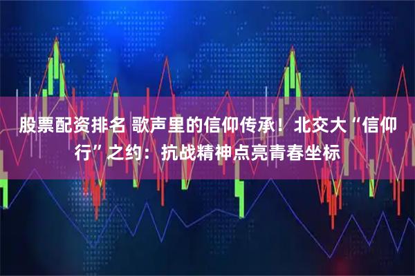 股票配资排名 歌声里的信仰传承！北交大“信仰行”之约：抗战精神点亮青春坐标