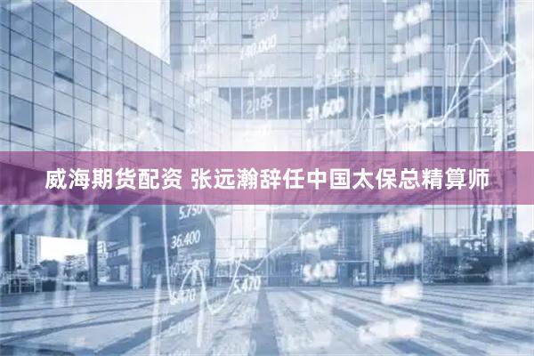 威海期货配资 张远瀚辞任中国太保总精算师