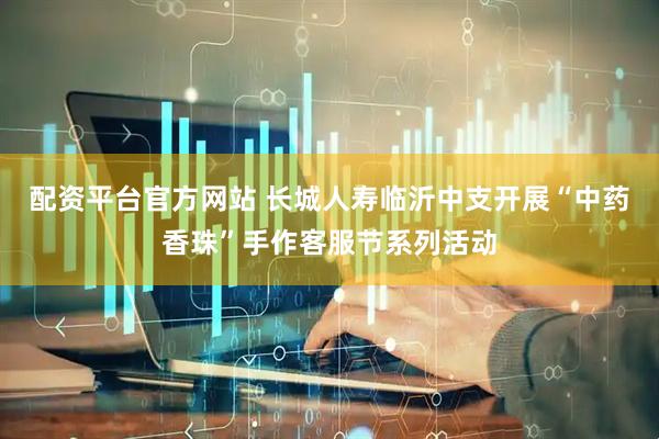配资平台官方网站 长城人寿临沂中支开展“中药香珠”手作客服节系列活动