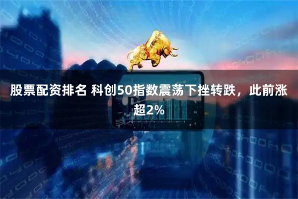股票配资排名 科创50指数震荡下挫转跌，此前涨超2%