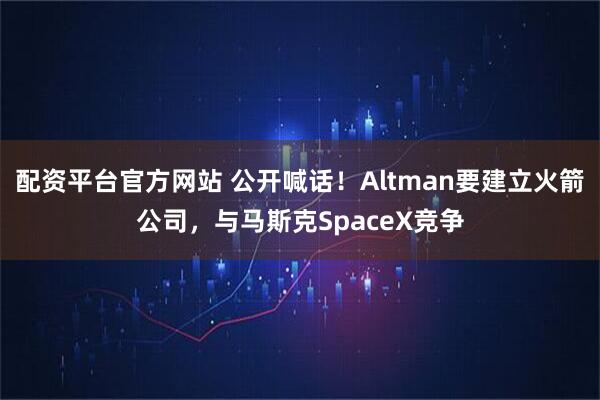 配资平台官方网站 公开喊话！Altman要建立火箭公司，与马斯克SpaceX竞争