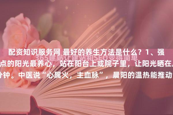 配资知识服务网 最好的养生方法是什么？1、强心～～多晒晨阳早晨七点的阳光最养心，站在阳台上或院子里，让阳光晒在后背和手心，每次15分钟。中医说“心属火，主血脉”，晨阳的温热能推动气血运行，比吃补药还管用。现在人整天躲在空调房里，心气容易憋闷，晒晒晨阳就像给心里装了个小太阳，照得浑身通透。2、强肺...