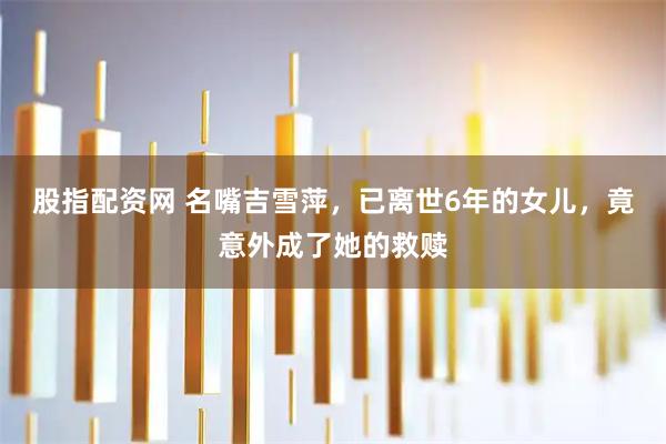 股指配资网 名嘴吉雪萍，已离世6年的女儿，竟意外成了她的救赎