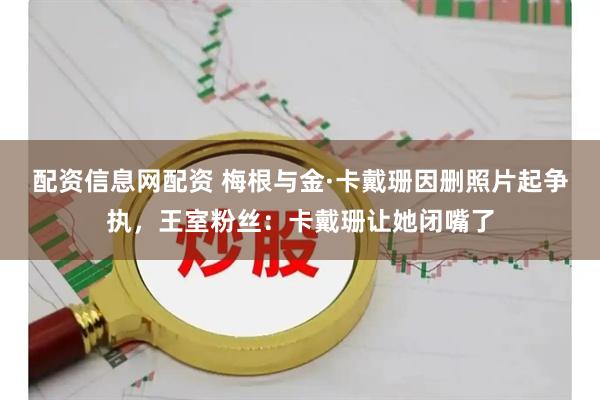 配资信息网配资 梅根与金·卡戴珊因删照片起争执，王室粉丝：卡戴珊让她闭嘴了