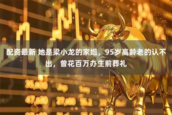 配资最新 她是梁小龙的家姐，95岁高龄老的认不出，曾花百万办生前葬礼