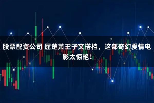 股票配资公司 屈楚萧王子文搭档，这部奇幻爱情电影太惊艳！