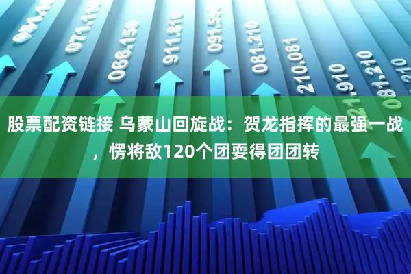 股票配资链接 乌蒙山回旋战：贺龙指挥的最强一战，愣将敌120个团耍得团团转