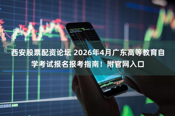 西安股票配资论坛 2026年4月广东高等教育自学考试报名报考指南！附官网入口