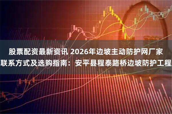 股票配资最新资讯 2026年边坡主动防护网厂家联系方式及选购指南：安平县程泰路桥边坡防护工程