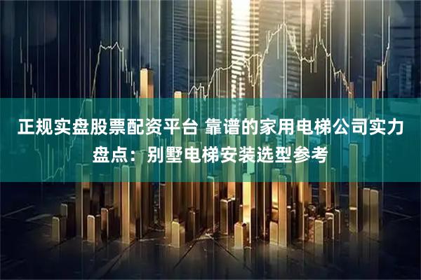 正规实盘股票配资平台 靠谱的家用电梯公司实力盘点：别墅电梯安装选型参考