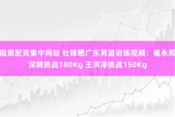 股票配资集中网站 杜锋晒广东男篮训练视频：崔永熙深蹲挑战180Kg 王洪泽挑战150Kg