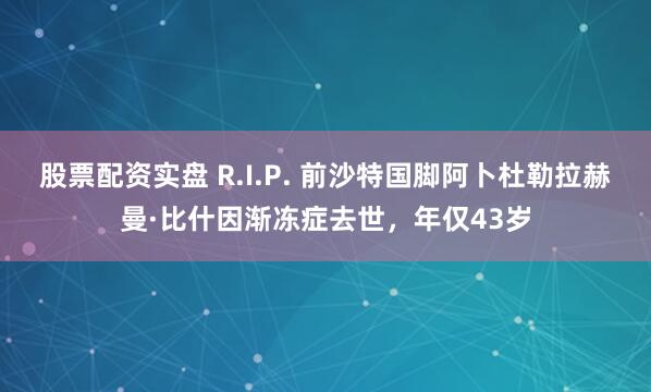 股票配资实盘 R.I.P. 前沙特国脚阿卜杜勒拉赫曼·比什因渐冻症去世，年仅43岁