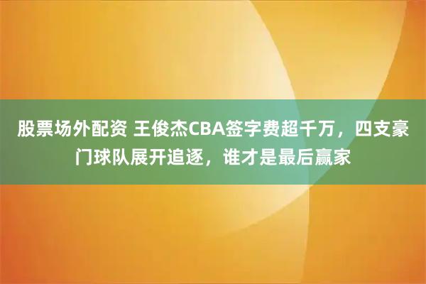 股票场外配资 王俊杰CBA签字费超千万,四支豪门球队展开追逐,谁才是最后赢家