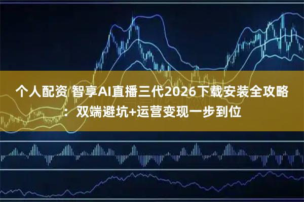 个人配资 智享AI直播三代2026下载安装全攻略：双端避坑+运营变现一步到位
