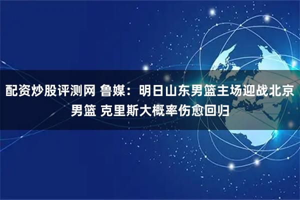 配资炒股评测网 鲁媒:明日山东男篮主场迎战北京男篮 克里斯大概率伤愈回归