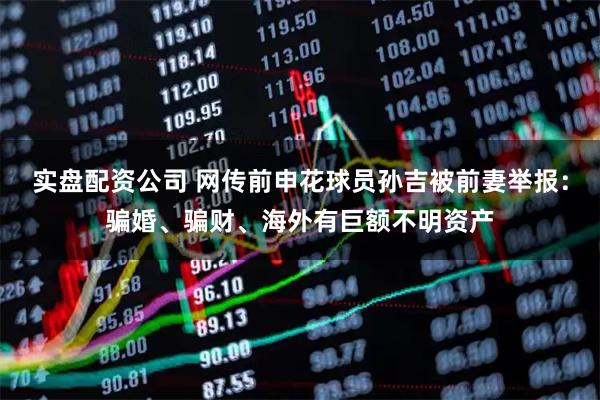 实盘配资公司 网传前申花球员孙吉被前妻举报：骗婚、骗财、海外有巨额不明资产