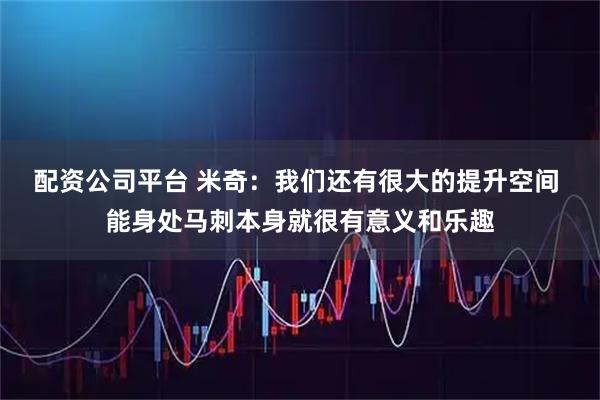 配资公司平台 米奇：我们还有很大的提升空间 能身处马刺本身就很有意义和乐趣