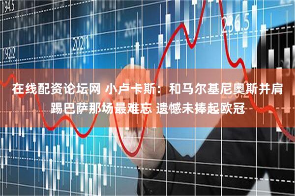 在线配资论坛网 小卢卡斯：和马尔基尼奥斯并肩踢巴萨那场最难忘 遗憾未捧起欧冠
