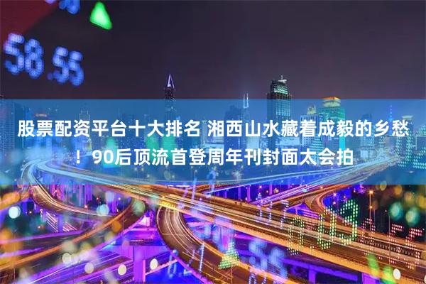 股票配资平台十大排名 湘西山水藏着成毅的乡愁！90后顶流首登周年刊封面太会拍