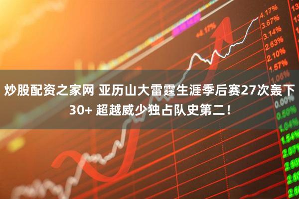 炒股配资之家网 亚历山大雷霆生涯季后赛27次轰下30+ 超越威少独占队史第二！