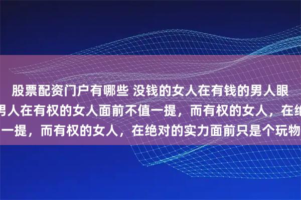 股票配资门户有哪些 没钱的女人在有钱的男人眼里毫无吸引力，有钱的男人在有权的女人面前不值一提，而有权的女人，在绝对的实力面前只是个玩物