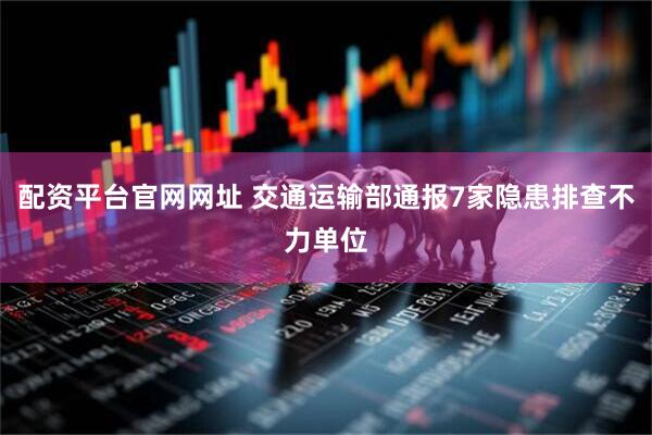 配资平台官网网址 交通运输部通报7家隐患排查不力单位