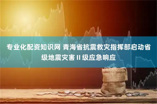 专业化配资知识网 青海省抗震救灾指挥部启动省级地震灾害Ⅱ级应急响应