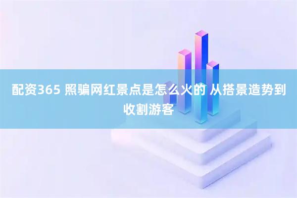 配资365 照骗网红景点是怎么火的 从搭景造势到收割游客