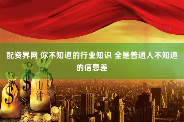 配资界网 你不知道的行业知识 全是普通人不知道的信息差