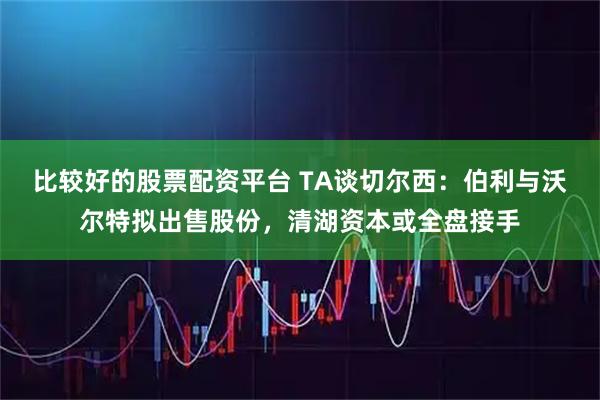 比较好的股票配资平台 TA谈切尔西：伯利与沃尔特拟出售股份，清湖资本或全盘接手